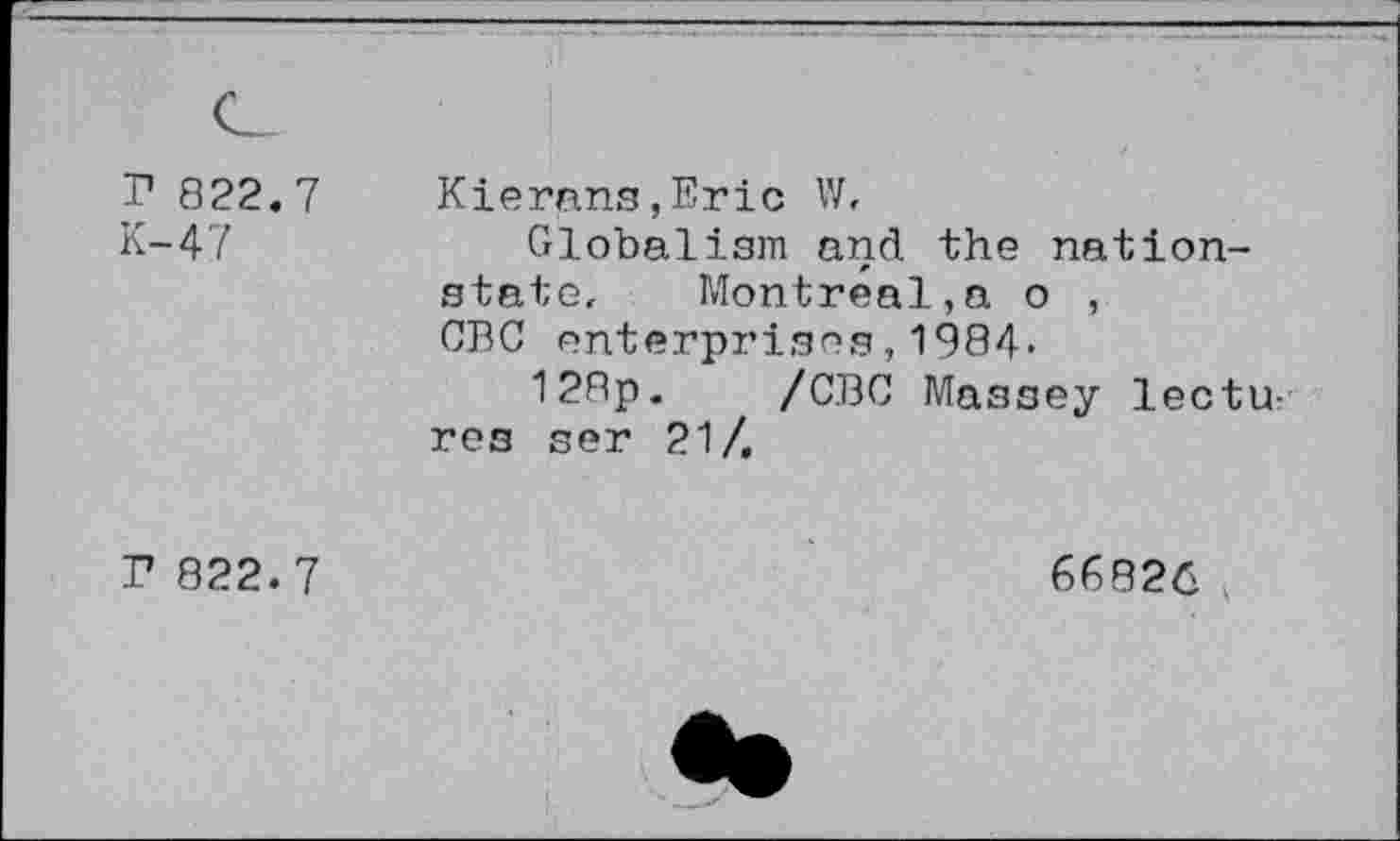 ﻿r 822.7
K-47
Kierans,Eric W,
Globalism and the nationstate. Montreal,a o , CBC enterprises,1984-
128p. /CBC Massey lectures ser 21/,
F 822. 7
66826